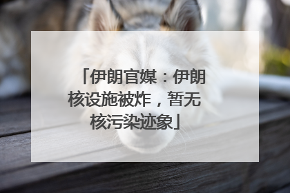 伊朗官媒：伊朗核设施被炸，暂无核污染迹象