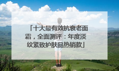 十大最有效抗衰老面霜，全面测评：年度淡纹紧致护肤品热销款