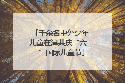 千余名中外少年儿童在津共庆“六一”国际儿童节