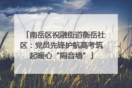 南岳区祝融街道衡岳社区：党员先锋护航高考筑起暖心“隔音墙”