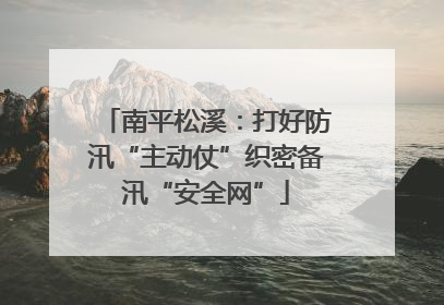 南平松溪：打好防汛“主动仗”织密备汛“安全网”