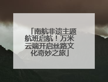 南航非遗主题航班启航！万米云端开启丝路文化奇妙之旅