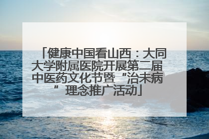 健康中国看山西：大同大学附属医院开展第二届中医药文化节暨“治未病”理念推广活动