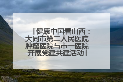 健康中国看山西：大同市第二人民医院肿瘤医院与市一医院开展党建共建活动