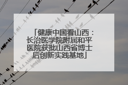 健康中国看山西：长治医学院附属和平医院获批山西省博士后创新实践基地
