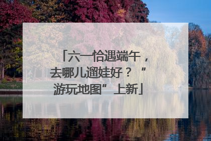 六一恰遇端午，去哪儿遛娃好？“游玩地图”上新