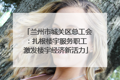 兰州市城关区总工会：扎根楼宇服务职工 激发楼宇经济新活力
