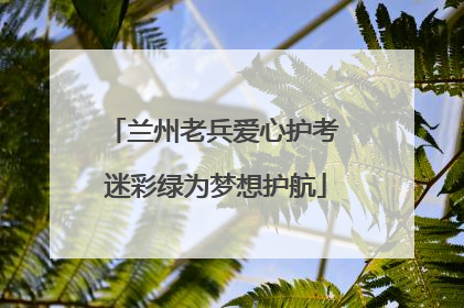 兰州老兵爱心护考 迷彩绿为梦想护航