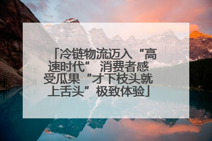 冷链物流迈入“高速时代” 消费者感受瓜果“才下枝头就上舌头”极致体验