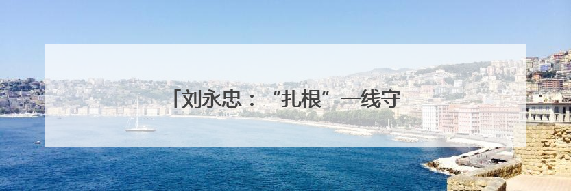 刘永忠：“扎根”一线守初心 执行力就是战斗力