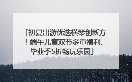初夏出游优选横琴创新方！端午儿童双节多重福利、毕业季5折畅玩乐园