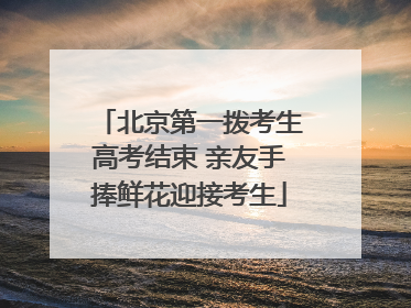北京第一拨考生高考结束 亲友手捧鲜花迎接考生