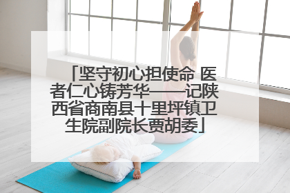 坚守初心担使命 医者仁心铸芳华——记陕西省商南县十里坪镇卫生院副院长贾胡委