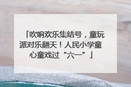 吹响欢乐集结号，童玩派对乐翻天！人民小学童心童戏过“六一”