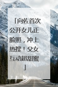 向佐首次公开女儿正脸照，冲上热搜！父女互动超甜蜜