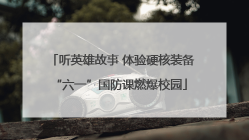 听英雄故事 体验硬核装备 “六一”国防课燃爆校园