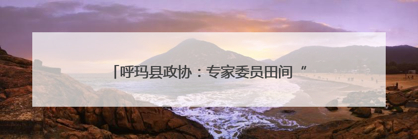 呼玛县政协：专家委员田间“把脉” 科学施策护航春耕