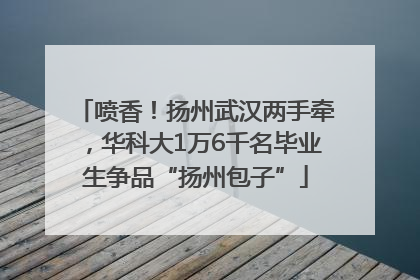 喷香！扬州武汉两手牵，华科大1万6千名毕业生争品“扬州包子”