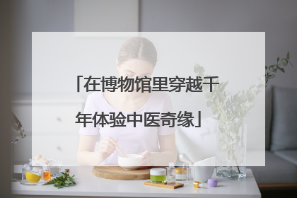 在博物馆里穿越千年体验中医奇缘