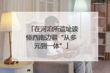 在河泊所遗址读懂西南边疆“从多元到一体”