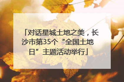 对话星城土地之美，长沙市第35个“全国土地日”主题活动举行