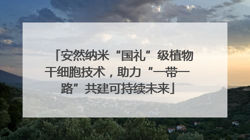安然纳米“国礼”级植物干细胞技术，助力“一带一路”共建可持续未来