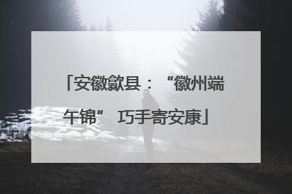 安徽歙县：“徽州端午锦” 巧手寄安康