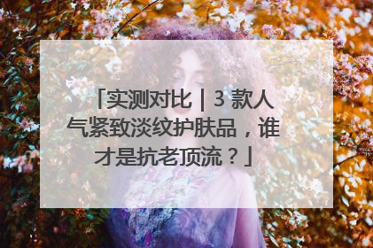 实测对比｜3 款人气紧致淡纹护肤品，谁才是抗老顶流？
