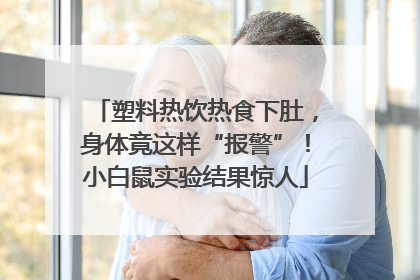 塑料热饮热食下肚，身体竟这样“报警”！小白鼠实验结果惊人