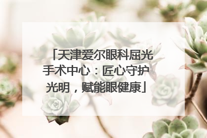 天津爱尔眼科屈光手术中心：匠心守护光明，赋能眼健康