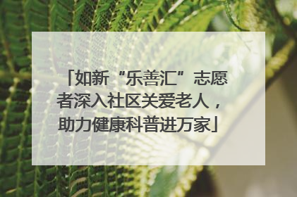 如新“乐善汇”志愿者深入社区关爱老人，助力健康科普进万家