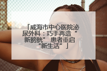 威海市中心医院泌尿外科：巧手再造“新膀胱” 患者重启“新生活”