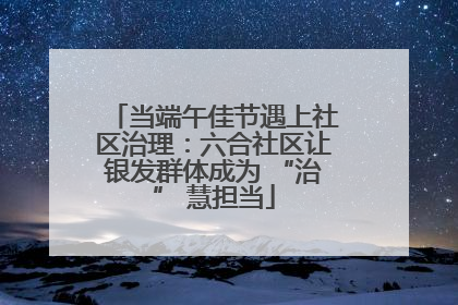当端午佳节遇上社区治理：六合社区让银发群体成为 “治” 慧担当