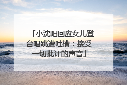 小沈阳回应女儿登台唱跳遭吐槽：接受一切批评的声音