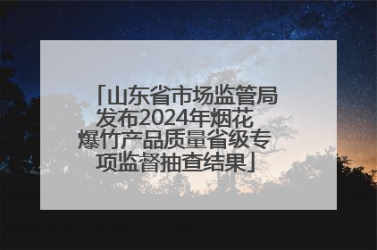 山东省市场监管局发布2024年烟花爆竹产品质量省级专项监督抽查结果