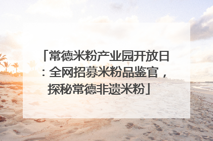 常德米粉产业园开放日：全网招募米粉品鉴官，探秘常德非遗米粉