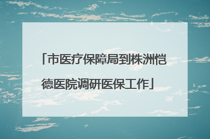 市医疗保障局到株洲恺德医院调研医保工作