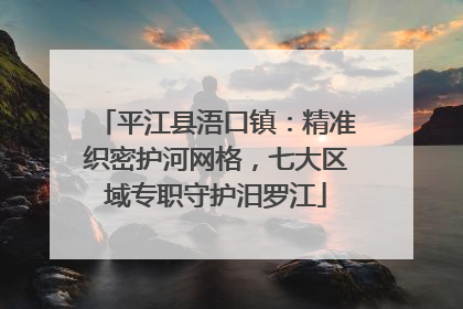 平江县浯口镇：精准织密护河网格，七大区域专职守护汨罗江
