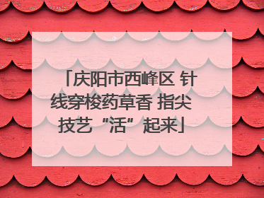 庆阳市西峰区 针线穿梭药草香 指尖技艺“活”起来