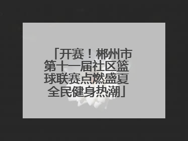 开赛！郴州市第十一届社区篮球联赛点燃盛夏全民健身热潮