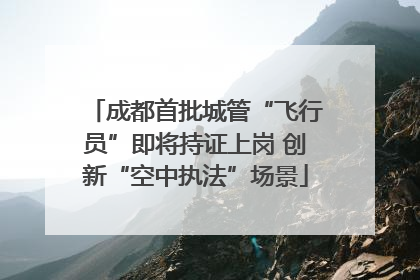 成都首批城管“飞行员”即将持证上岗 创新“空中执法”场景