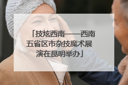技炫西南——西南五省区市杂技魔术展演在昆明举办