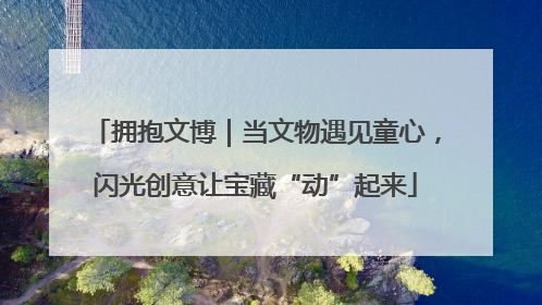 拥抱文博｜当文物遇见童心，闪光创意让宝藏“动”起来