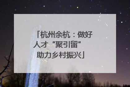 杭州余杭：做好人才“聚引留” 助力乡村振兴
