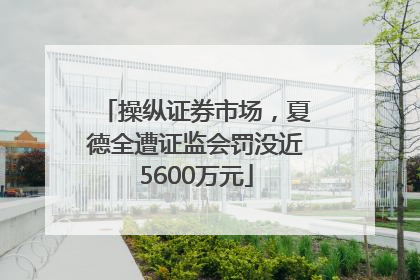 操纵证券市场，夏德全遭证监会罚没近5600万元
