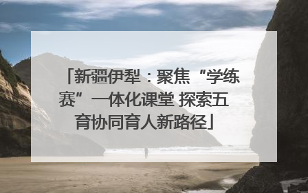 新疆伊犁：聚焦“学练赛”一体化课堂 探索五育协同育人新路径