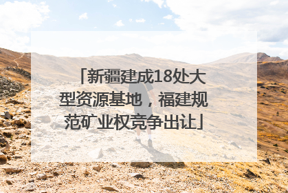 新疆建成18处大型资源基地，福建规范矿业权竞争出让
