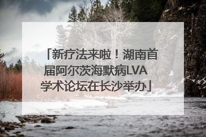 新疗法来啦！湖南首届阿尔茨海默病LVA学术论坛在长沙举办