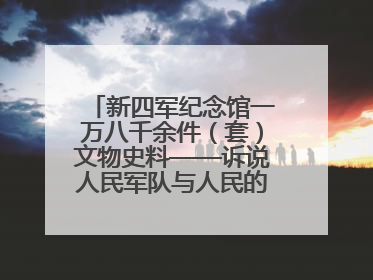 新四军纪念馆一万八千余件（套）文物史料——诉说人民军队与人民的血脉相连