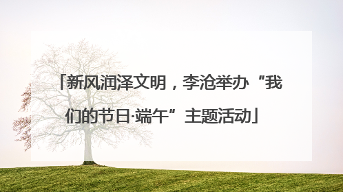 新风润泽文明，李沧举办“我们的节日·端午”主题活动